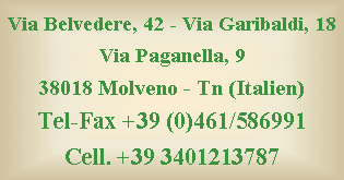 Casella di testo: Via Belvedere, 42 - Via Garibaldi, 18
Via Paganella, 9
38018 Molveno - Tn (Italien)
Tel-Fax +39 (0)461/586991 
Cell. +39 3401213787